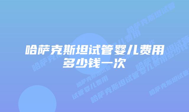 哈萨克斯坦试管婴儿费用多少钱一次