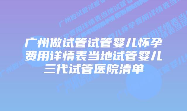 广州做试管试管婴儿怀孕费用详情表当地试管婴儿三代试管医院清单