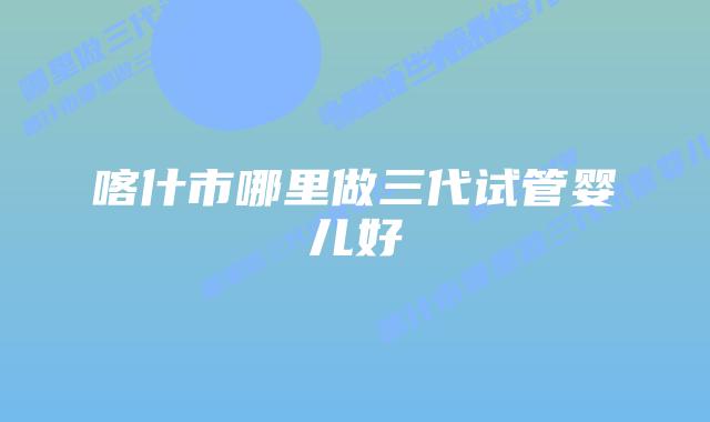 喀什市哪里做三代试管婴儿好