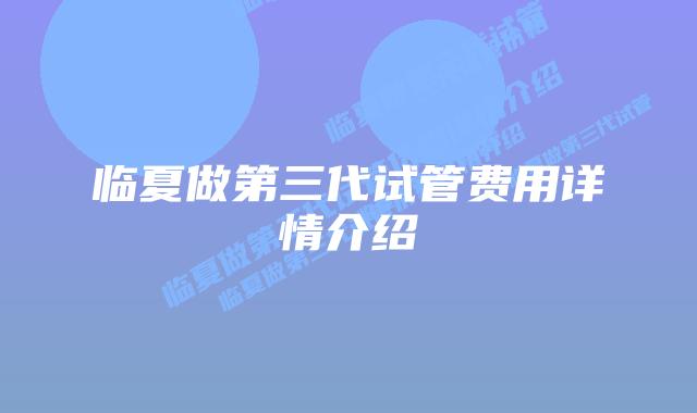 临夏做第三代试管费用详情介绍
