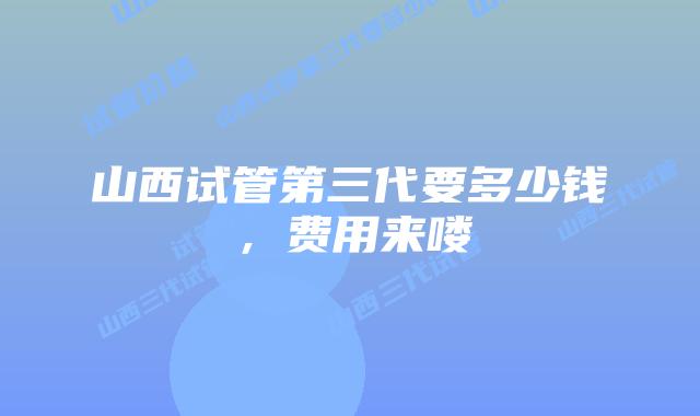 山西试管第三代要多少钱，费用来喽