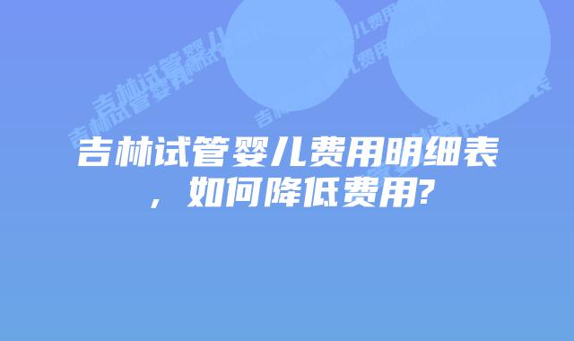 吉林试管婴儿费用明细表，如何降低费用?
