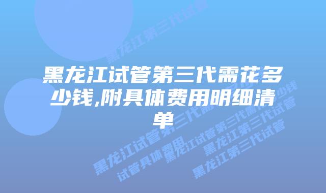 黑龙江试管第三代需花多少钱,附具体费用明细清单