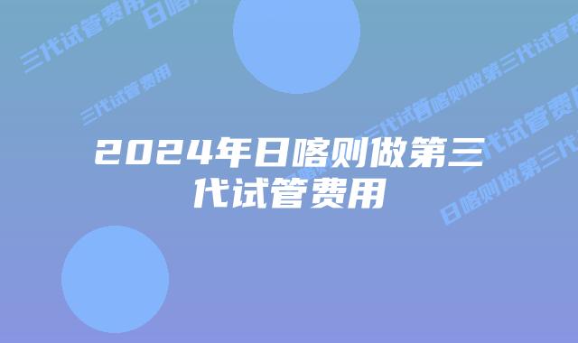 2024年日喀则做第三代试管费用