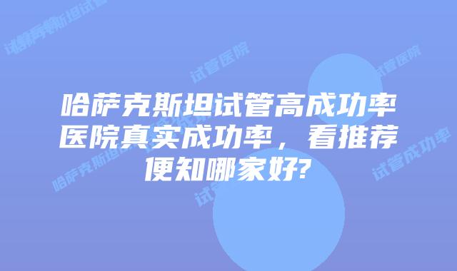 哈萨克斯坦试管高成功率医院真实成功率,看推荐便知哪家好?