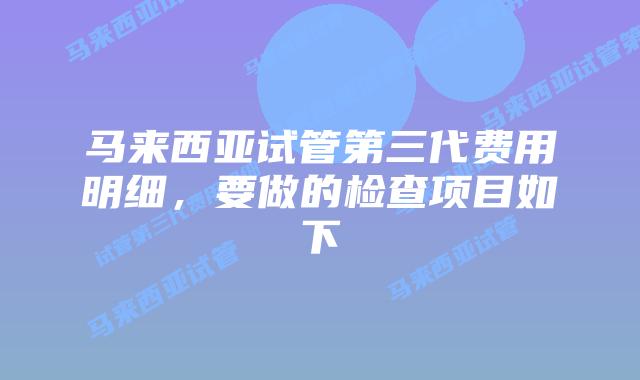 马来西亚试管第三代费用明细,要做的检查项目如下