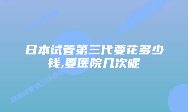 日本试管第三代要花多少钱,要医院几次呢