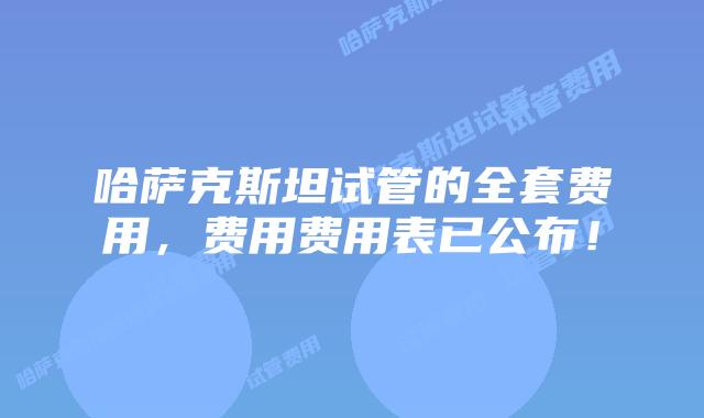 哈萨克斯坦试管的全套费用，费用费用表已公布！