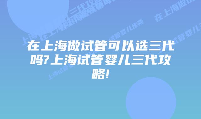 在上海做试管可以选三代吗?上海试管婴儿三代攻略!