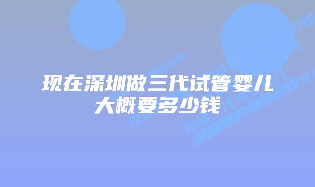 现在深圳做三代试管婴儿大概要多少钱