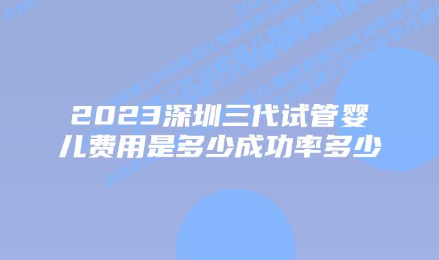 2023深圳三代试管婴儿费用是多少成功率多少