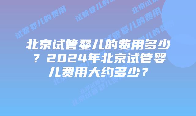 北京试管婴儿的费用多少?2024年北京试管婴儿费用大约多少?