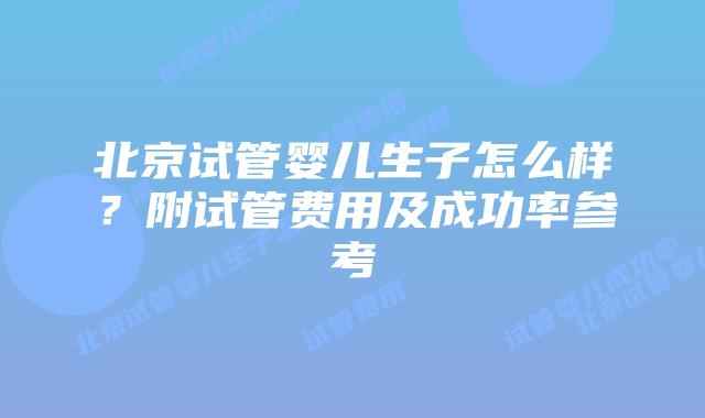 北京试管婴儿生子怎么样？附试管费用及成功率参考