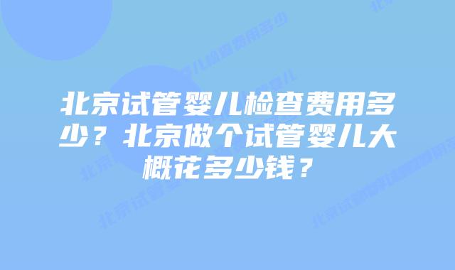 北京试管婴儿检查费用多少？北京做个试管婴儿大概花多少钱？