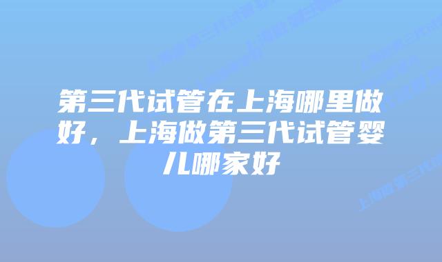 第三代试管在上海哪里做好,上海做第三代试管婴儿哪家好