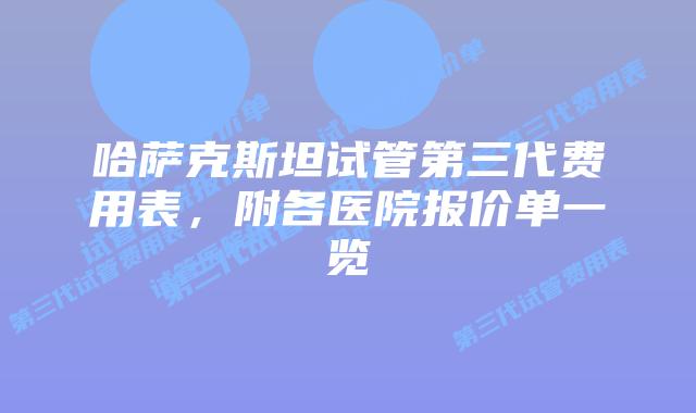 哈萨克斯坦试管第三代费用表,附各医院报价单一览