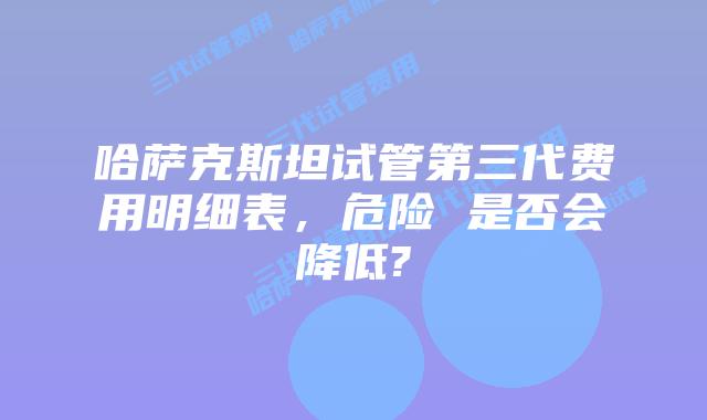 哈萨克斯坦试管第三代费用明细表，危险 是否会降低?