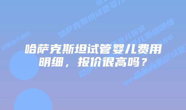 哈萨克斯坦试管婴儿费用明细,报价很高吗?