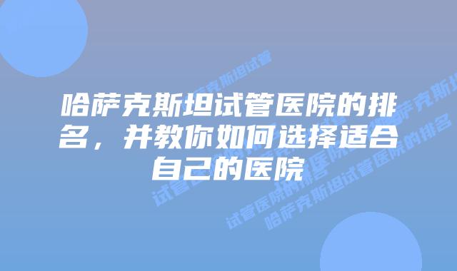 哈萨克斯坦试管医院的排名,并教你如何选择适合自己的医院