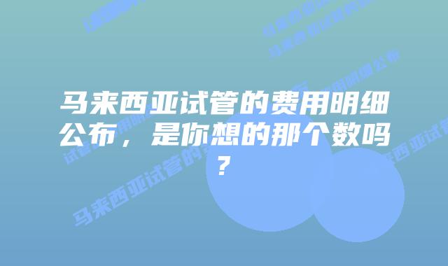 马来西亚试管的费用明细公布，是你想的那个数吗?