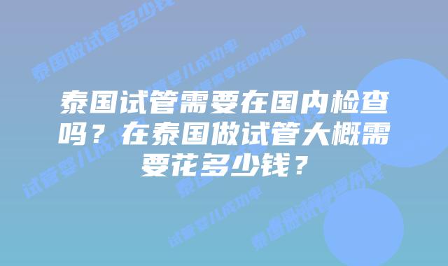 泰国试管需要在国内检查吗?在泰国做试管大概需要花多少钱?
