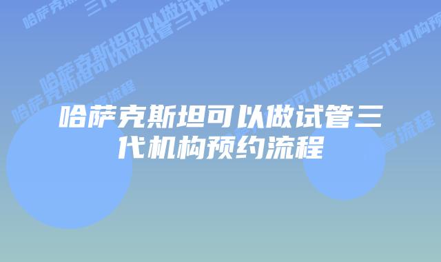哈萨克斯坦可以做试管三代机构预约流程