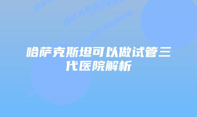 哈萨克斯坦可以做试管三代医院解析