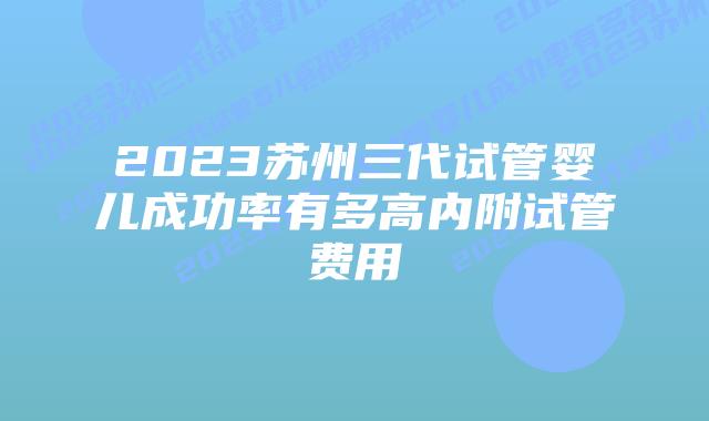 2023苏州三代试管婴儿成功率有多高内附试管费用