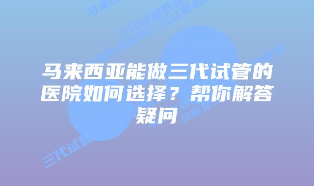 马来西亚能做三代试管的医院如何选择？帮你解答疑问