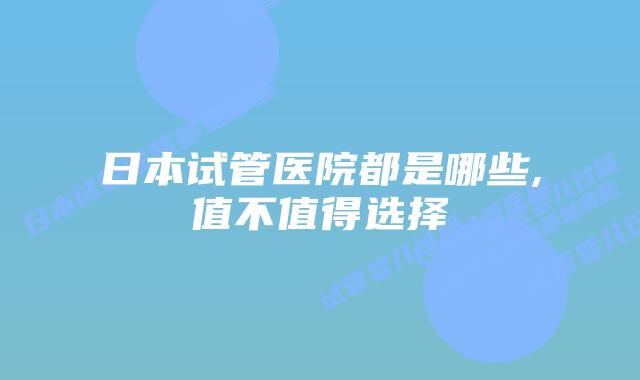 日本试管医院都是哪些,值不值得选择