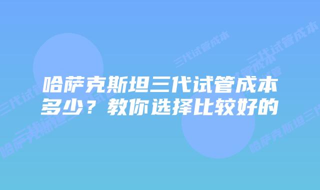 哈萨克斯坦三代试管成本多少?教你选择比较好的