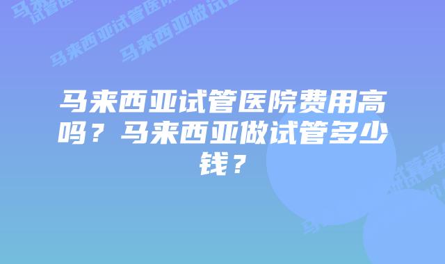 马来西亚试管医院费用高吗?马来西亚做试管多少钱?