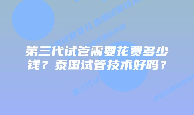 第三代试管需要花费多少钱?泰国试管技术好吗?