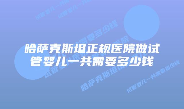 哈萨克斯坦正规医院做试管婴儿一共需要多少钱