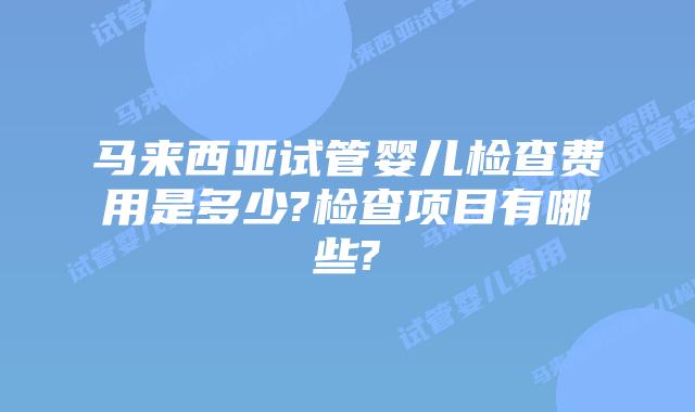 马来西亚试管婴儿检查费用是多少?检查项目有哪些?