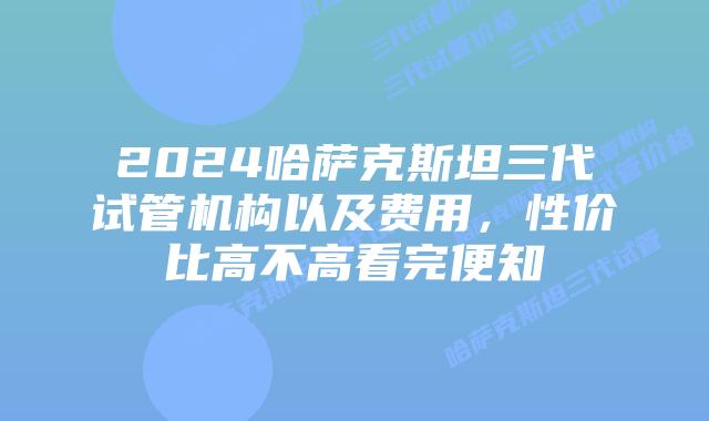2024哈萨克斯坦三代试管机构以及费用，性价比高不高看完便知