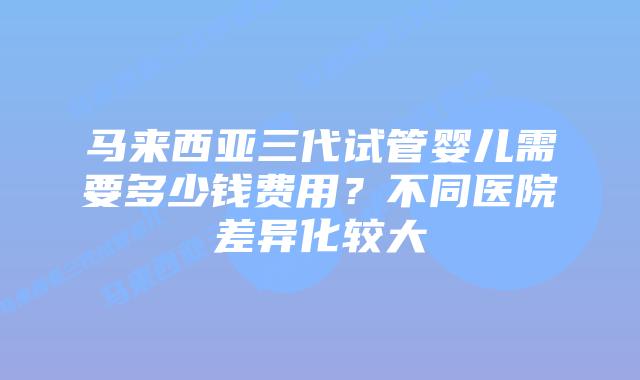 马来西亚三代试管婴儿需要多少钱费用？不同医院差异化较大