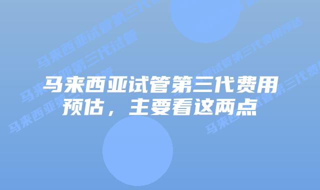 马来西亚试管第三代费用预估，主要看这两点