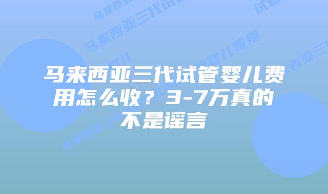 马来西亚三代试管婴儿费用怎么收？3-7万真的不是谣言