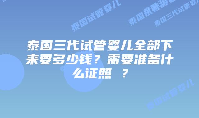 泰国三代试管婴儿全部下来要多少钱?需要准备什么证照 ?