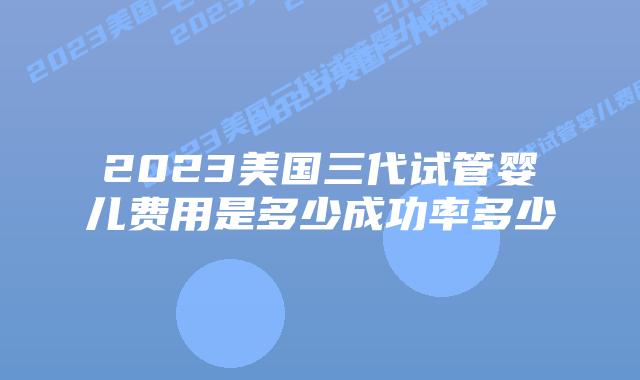 2023美国三代试管婴儿费用是多少成功率多少