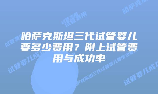 哈萨克斯坦三代试管婴儿要多少费用？附上试管费用与成功率