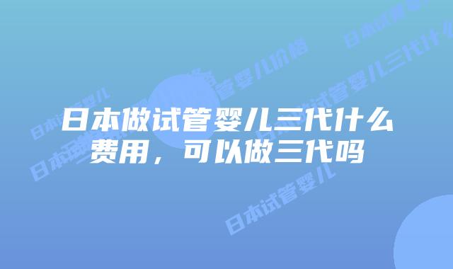 日本做试管婴儿三代什么费用，可以做三代吗