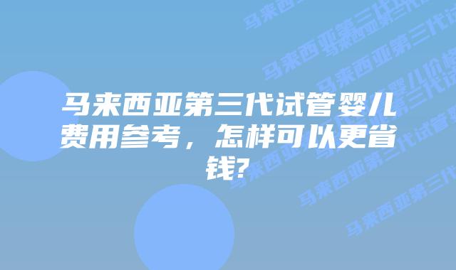 马来西亚第三代试管婴儿费用参考，怎样可以更省钱?