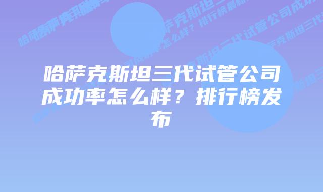哈萨克斯坦三代试管公司成功率怎么样?排行榜发布