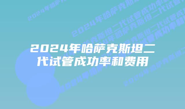 2024年哈萨克斯坦二代试管成功率和费用