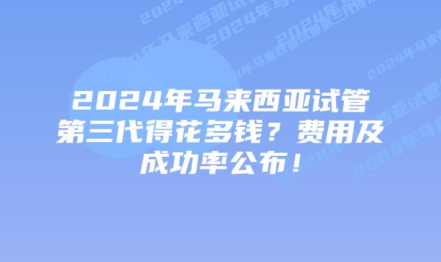 2024年马来西亚试管第三代得花多钱?费用及成功率公布!