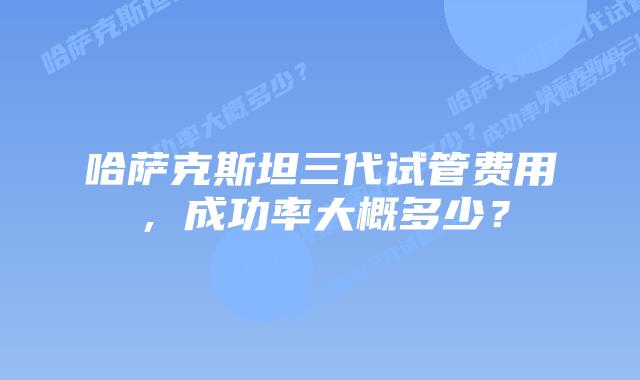 哈萨克斯坦三代试管费用,成功率大概多少?