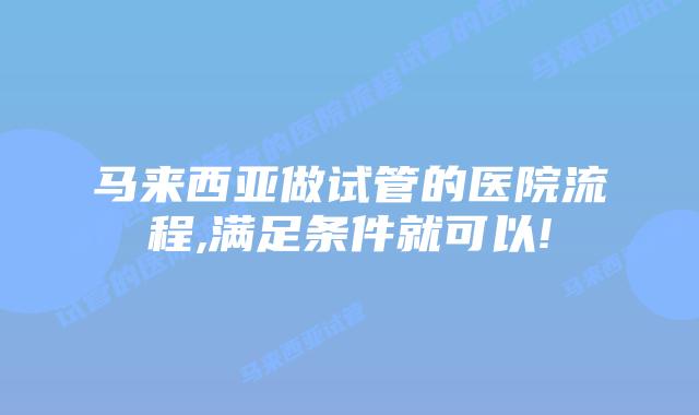 马来西亚做试管的医院流程,满足条件就可以!