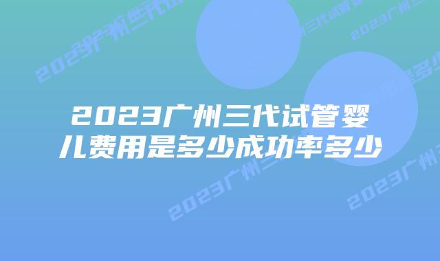 2023广州三代试管婴儿费用是多少成功率多少